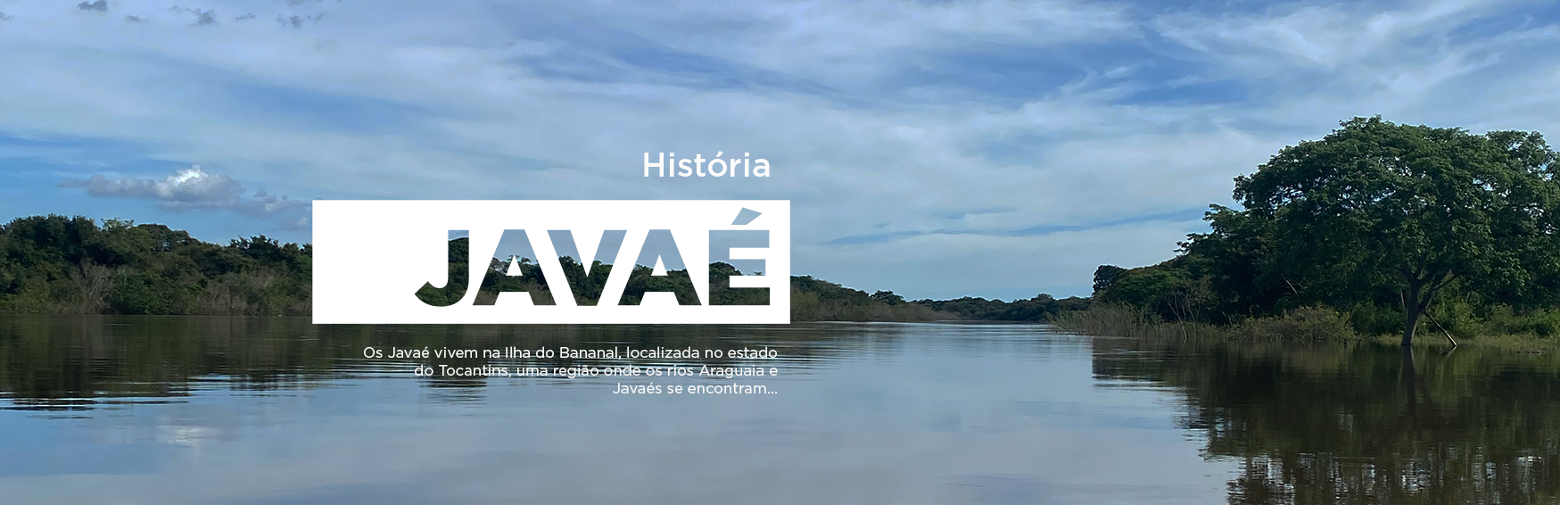 Imagem do Rio Javaés, com o seguinte texto: Os Javaé vivem na Ilha do Bananal, localizada no estado do Tocantins, uma região onde os rios Araguaia e Javaés se encontram. Esta imagem é um link para a página 'Teoria da história Javaé'.